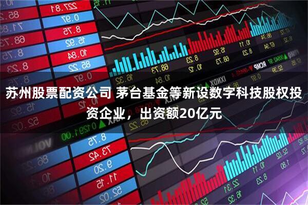 苏州股票配资公司 茅台基金等新设数字科技股权投资企业，出资额20亿元