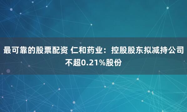 最可靠的股票配资 仁和药业：控股股东拟减持公司不超0.21%股份