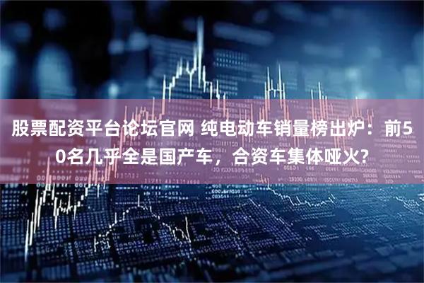 股票配资平台论坛官网 纯电动车销量榜出炉：前50名几乎全是国产车，合资车集体哑火?