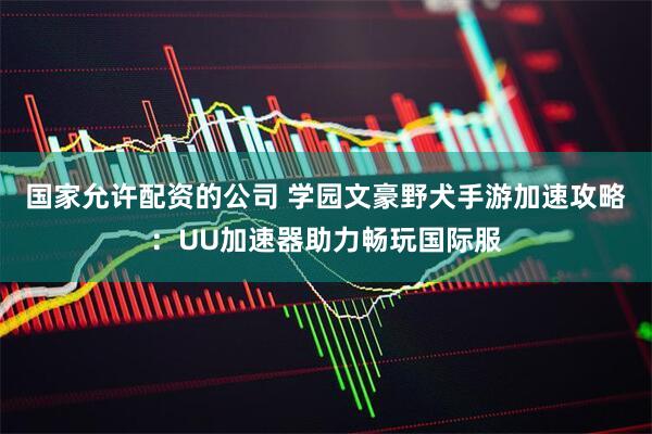 国家允许配资的公司 学园文豪野犬手游加速攻略：UU加速器助力畅玩国际服