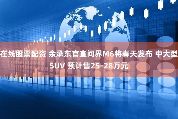 在线股票配资 余承东官宣问界M6将春天发布 中大型SUV 预计售25-28万元