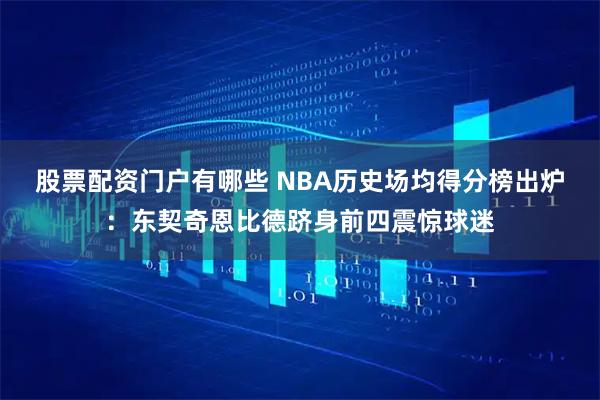 股票配资门户有哪些 NBA历史场均得分榜出炉：东契奇恩比德跻身前四震惊球迷