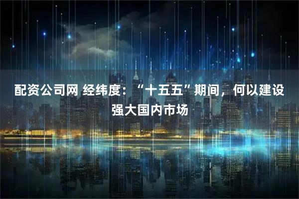 配资公司网 经纬度：“十五五”期间，何以建设强大国内市场