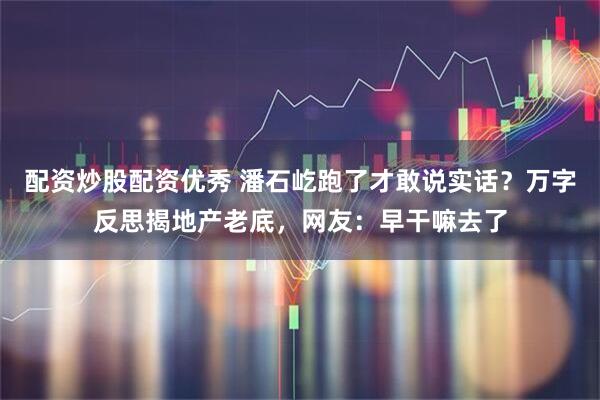配资炒股配资优秀 潘石屹跑了才敢说实话？万字反思揭地产老底，网友：早干嘛去了