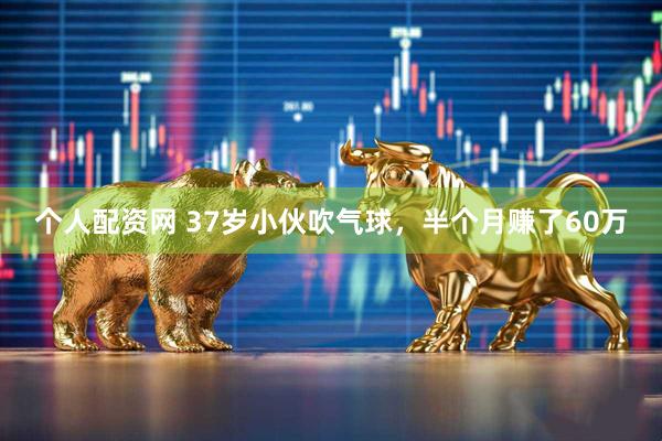 个人配资网 37岁小伙吹气球，半个月赚了60万