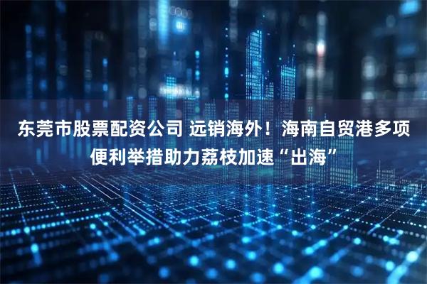 东莞市股票配资公司 远销海外!海南自贸港多项便利举措助力荔枝加速“出海”