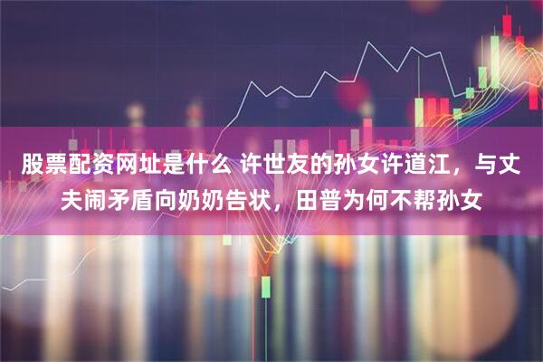 股票配资网址是什么 许世友的孙女许道江，与丈夫闹矛盾向奶奶告状，田普为何不帮孙女