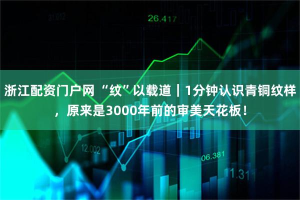 浙江配资门户网 “纹”以载道｜1分钟认识青铜纹样，原来是3000年前的审美天花板！