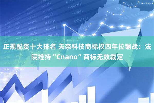 正规配资十大排名 天奈科技商标权四年拉锯战:法院维持“Cnano”商标无效裁定