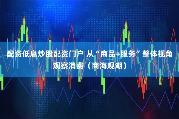 配资低息炒股配资门户 从“商品+服务”整体视角观察消费（商海观潮）