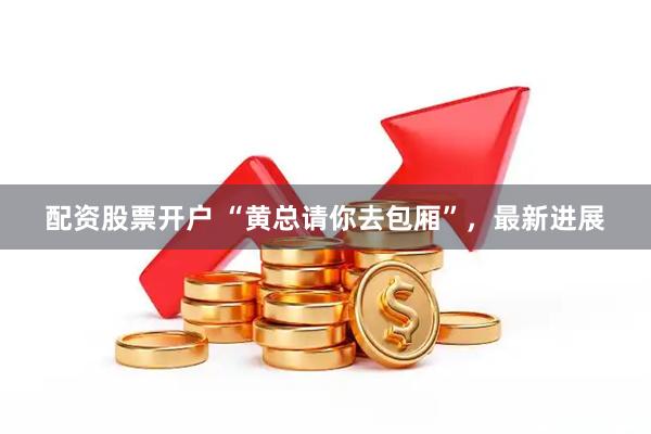 配资股票开户 “黄总请你去包厢”，最新进展