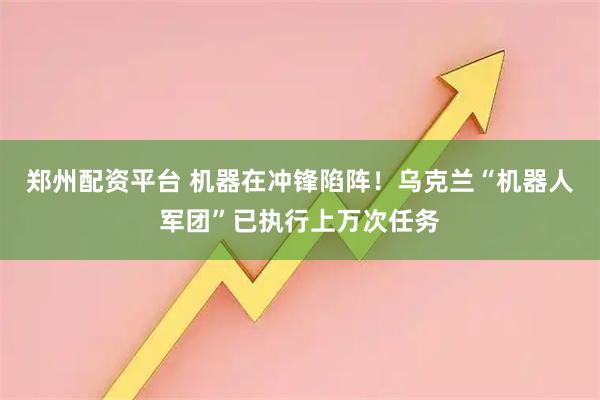 郑州配资平台 机器在冲锋陷阵！乌克兰“机器人军团”已执行上万次任务