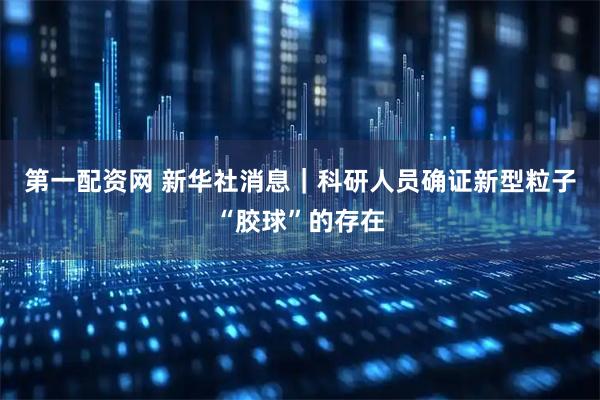 第一配资网 新华社消息｜科研人员确证新型粒子“胶球”的存在